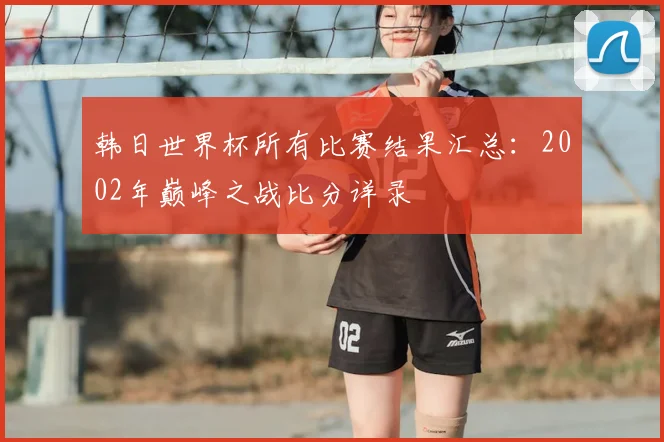 韩日世界杯所有比赛结果汇总：2002年巅峰之战比分详录