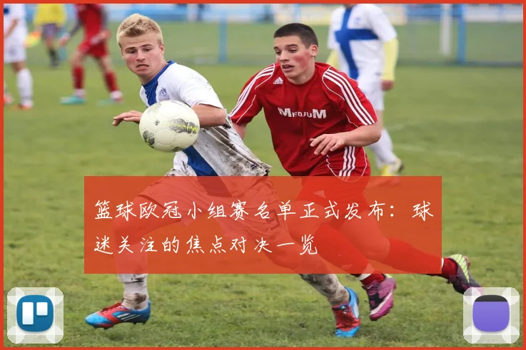 篮球欧冠小组赛名单正式发布：球迷关注的焦点对决一览