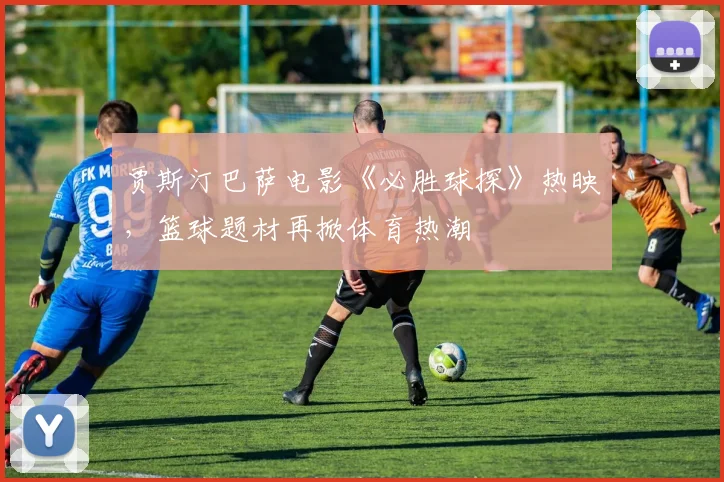 贾斯汀巴萨电影《必胜球探》热映，篮球题材再掀体育热潮