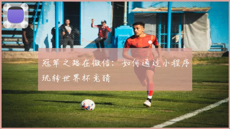 冠军之路在微信：如何通过小程序玩转世界杯竞猜
