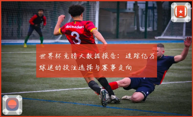 世界杯竞猜大数据报告：追踪亿万球迷的投注选择与赛事走向