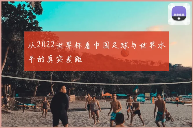 从2022世界杯看中国足球与世界水平的真实差距