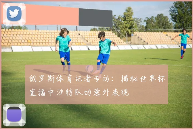 俄罗斯体育记者专访:揭秘世界杯直播中沙特队的意外表现