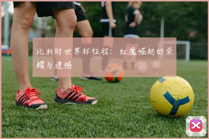 比利时世界杯征程:红魔崛起的荣耀与遗憾