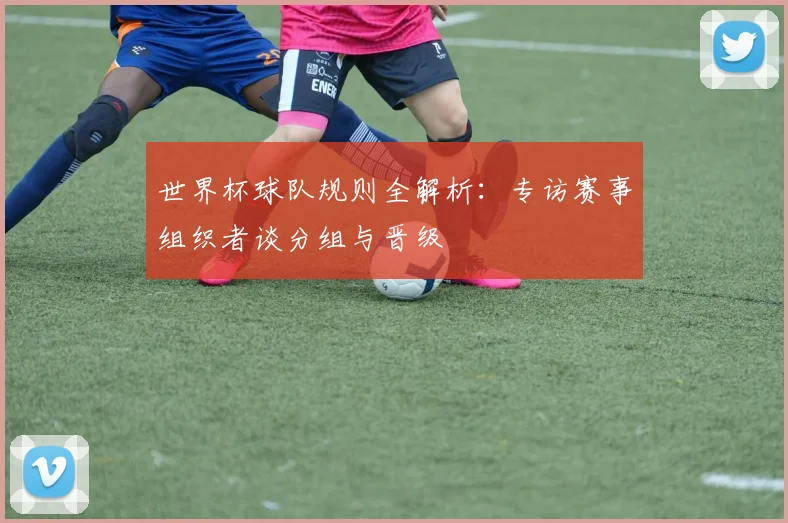 世界杯球队规则全解析:专访赛事组织者谈分组与晋级