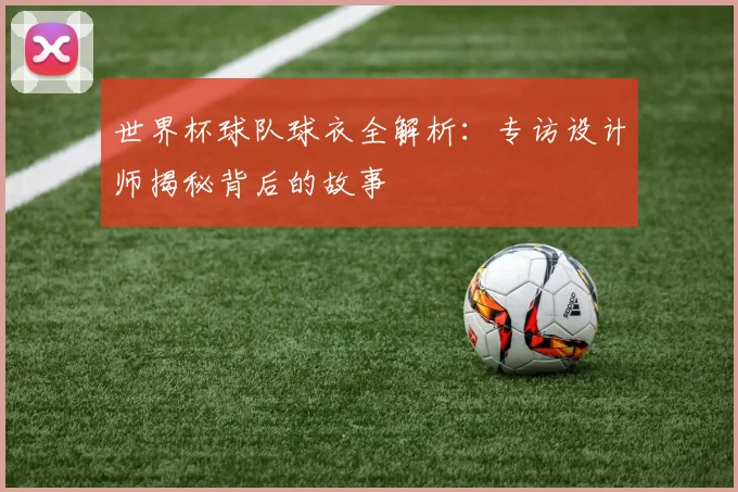 世界杯球队球衣全解析:专访设计师揭秘背后的故事