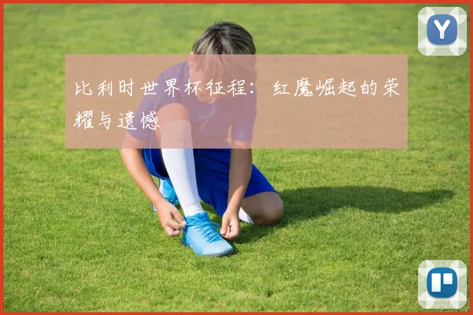 比利时世界杯征程:红魔崛起的荣耀与遗憾