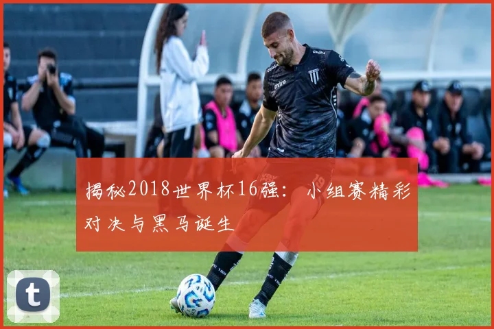 揭秘2018世界杯16强：小组赛精彩对决与黑马诞生