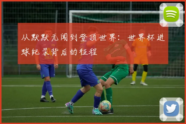 从默默无闻到登顶世界:世界杯进球纪录背后的征程